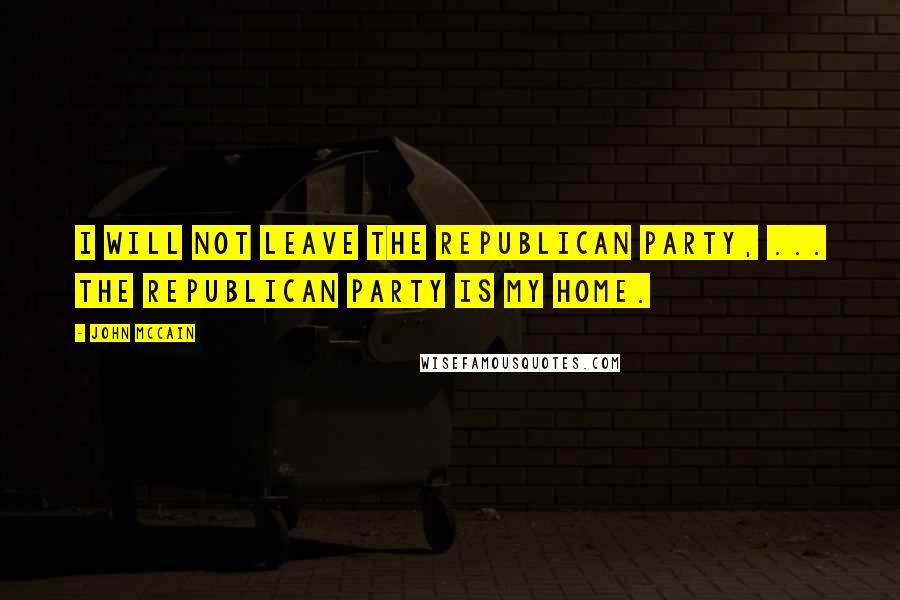 John McCain Quotes: I will not leave the Republican Party, ... The Republican Party is my home.
