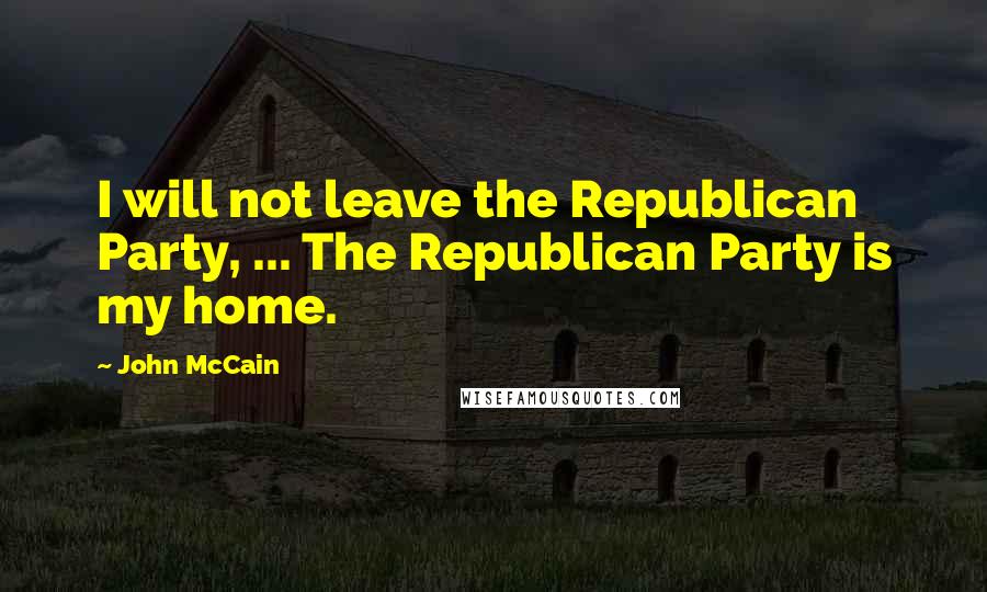 John McCain Quotes: I will not leave the Republican Party, ... The Republican Party is my home.