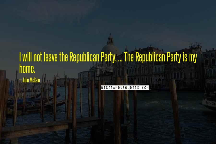 John McCain Quotes: I will not leave the Republican Party, ... The Republican Party is my home.