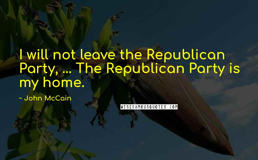 John McCain Quotes: I will not leave the Republican Party, ... The Republican Party is my home.
