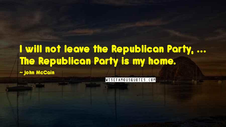 John McCain Quotes: I will not leave the Republican Party, ... The Republican Party is my home.