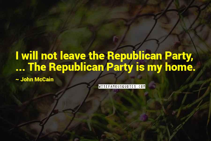 John McCain Quotes: I will not leave the Republican Party, ... The Republican Party is my home.