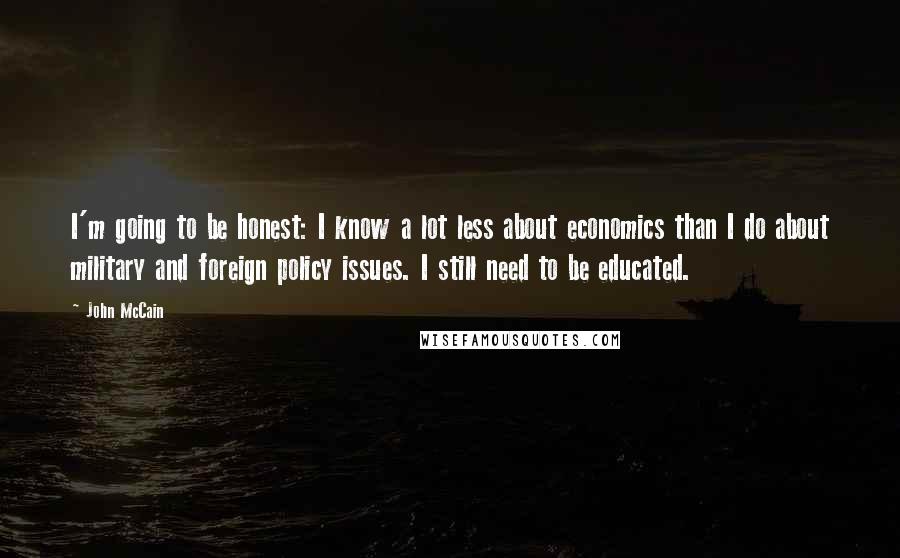 John McCain Quotes: I'm going to be honest: I know a lot less about economics than I do about military and foreign policy issues. I still need to be educated.