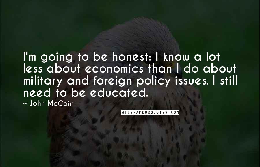 John McCain Quotes: I'm going to be honest: I know a lot less about economics than I do about military and foreign policy issues. I still need to be educated.