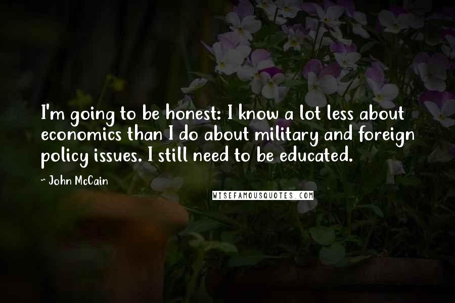 John McCain Quotes: I'm going to be honest: I know a lot less about economics than I do about military and foreign policy issues. I still need to be educated.