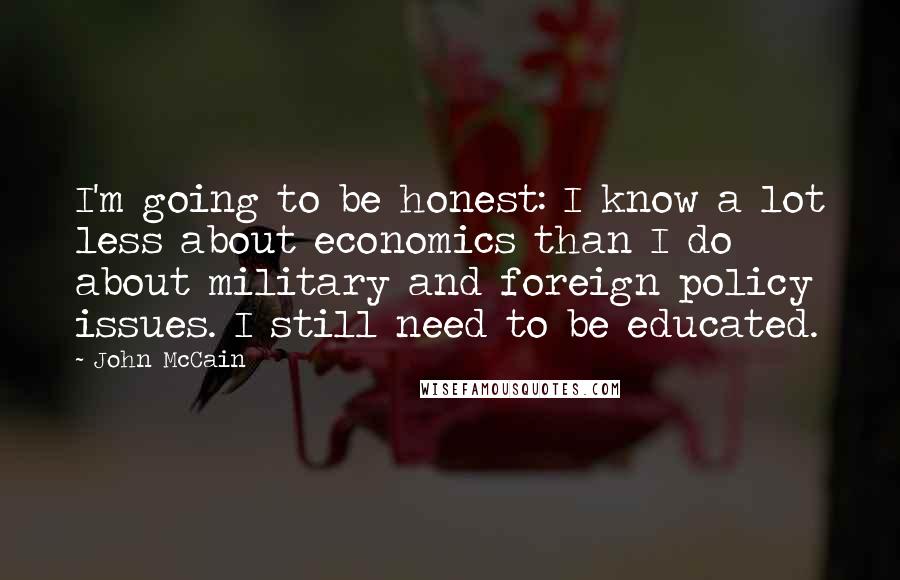 John McCain Quotes: I'm going to be honest: I know a lot less about economics than I do about military and foreign policy issues. I still need to be educated.