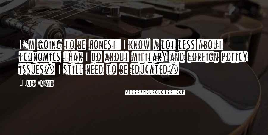 John McCain Quotes: I'm going to be honest: I know a lot less about economics than I do about military and foreign policy issues. I still need to be educated.