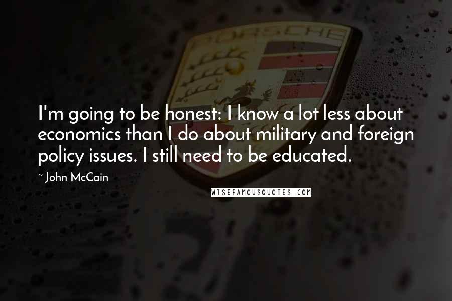 John McCain Quotes: I'm going to be honest: I know a lot less about economics than I do about military and foreign policy issues. I still need to be educated.