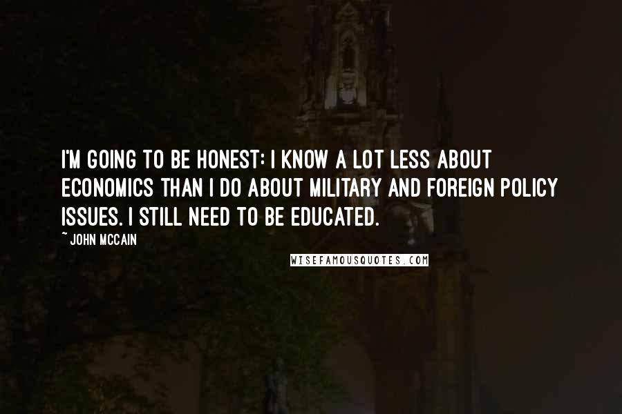 John McCain Quotes: I'm going to be honest: I know a lot less about economics than I do about military and foreign policy issues. I still need to be educated.