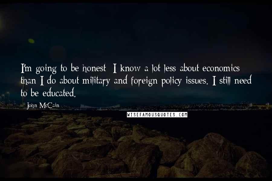 John McCain Quotes: I'm going to be honest: I know a lot less about economics than I do about military and foreign policy issues. I still need to be educated.