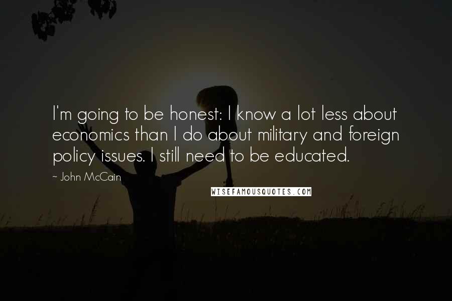 John McCain Quotes: I'm going to be honest: I know a lot less about economics than I do about military and foreign policy issues. I still need to be educated.