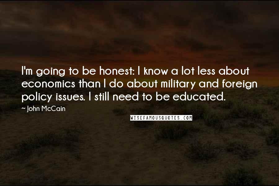 John McCain Quotes: I'm going to be honest: I know a lot less about economics than I do about military and foreign policy issues. I still need to be educated.