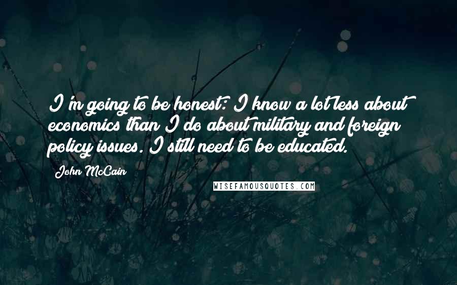 John McCain Quotes: I'm going to be honest: I know a lot less about economics than I do about military and foreign policy issues. I still need to be educated.