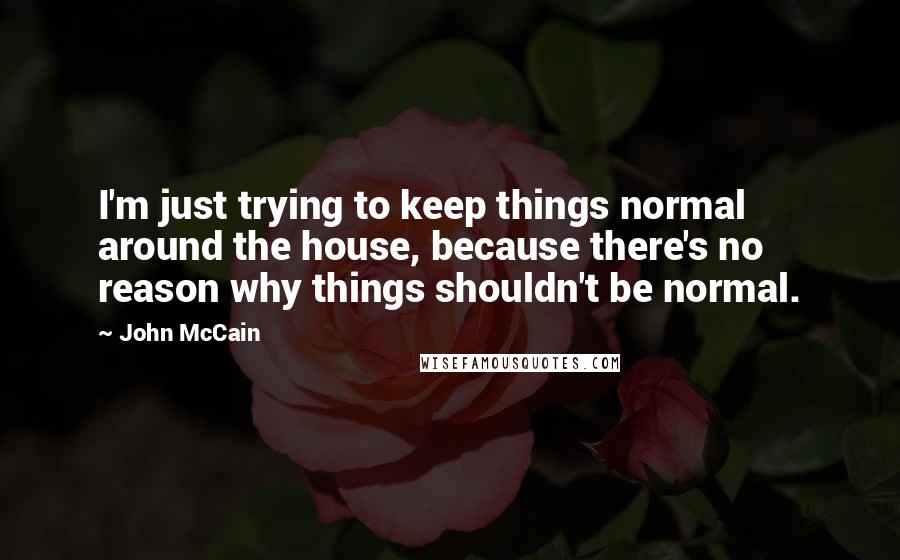 John McCain Quotes: I'm just trying to keep things normal around the house, because there's no reason why things shouldn't be normal.