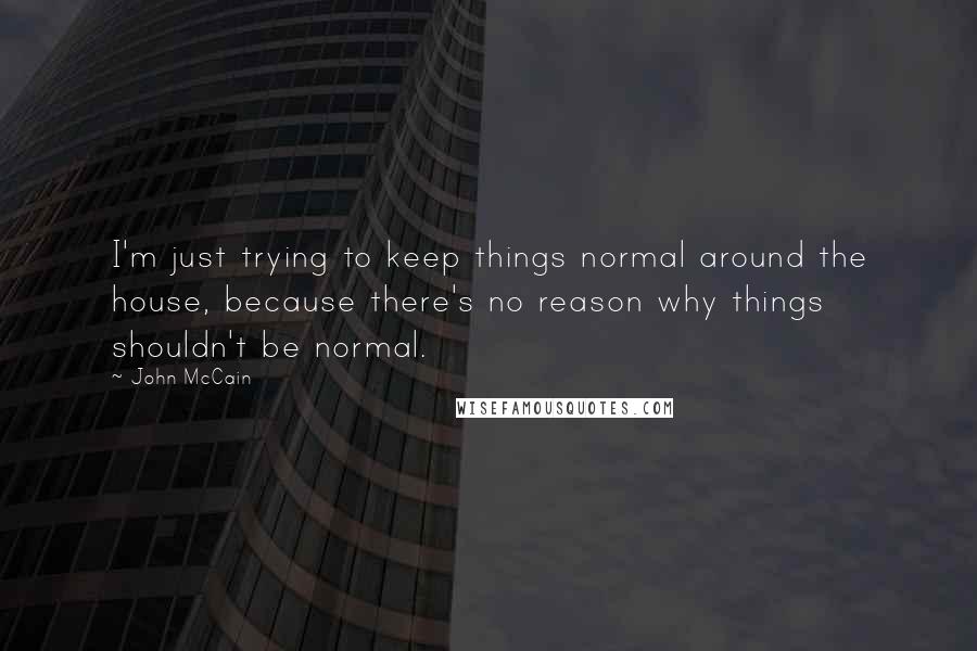 John McCain Quotes: I'm just trying to keep things normal around the house, because there's no reason why things shouldn't be normal.