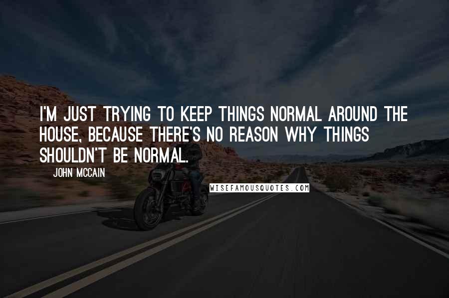 John McCain Quotes: I'm just trying to keep things normal around the house, because there's no reason why things shouldn't be normal.