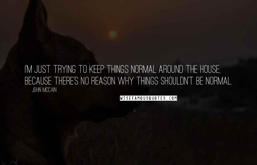 John McCain Quotes: I'm just trying to keep things normal around the house, because there's no reason why things shouldn't be normal.