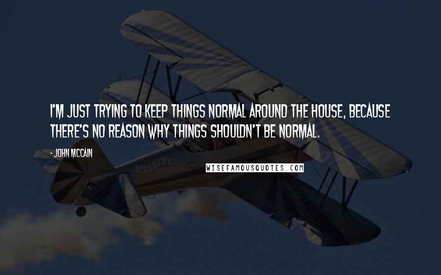 John McCain Quotes: I'm just trying to keep things normal around the house, because there's no reason why things shouldn't be normal.