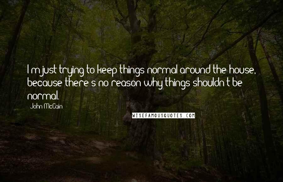 John McCain Quotes: I'm just trying to keep things normal around the house, because there's no reason why things shouldn't be normal.