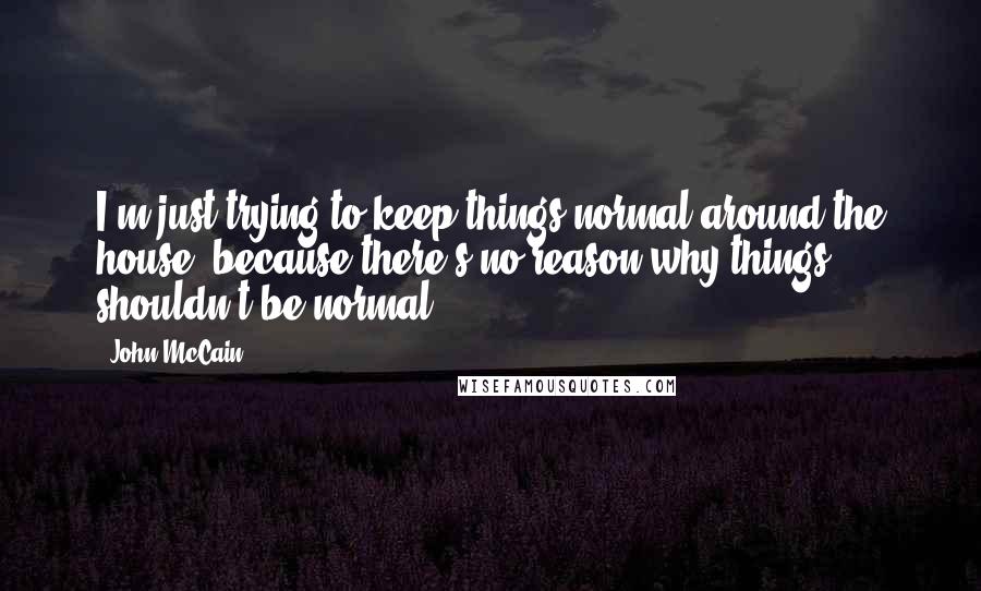 John McCain Quotes: I'm just trying to keep things normal around the house, because there's no reason why things shouldn't be normal.