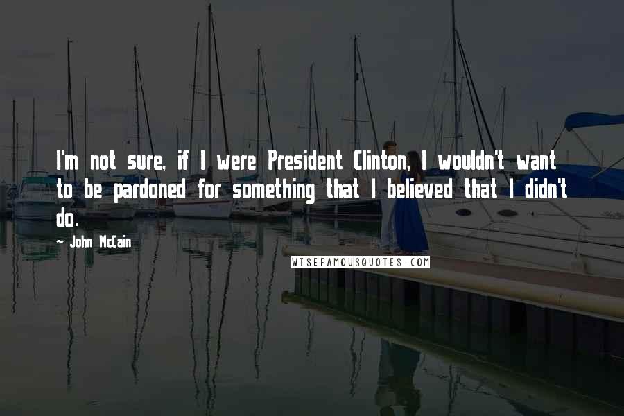 John McCain Quotes: I'm not sure, if I were President Clinton, I wouldn't want to be pardoned for something that I believed that I didn't do.