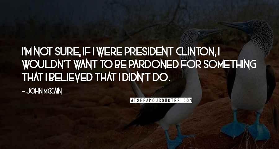 John McCain Quotes: I'm not sure, if I were President Clinton, I wouldn't want to be pardoned for something that I believed that I didn't do.