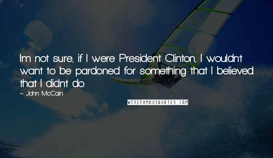 John McCain Quotes: I'm not sure, if I were President Clinton, I wouldn't want to be pardoned for something that I believed that I didn't do.