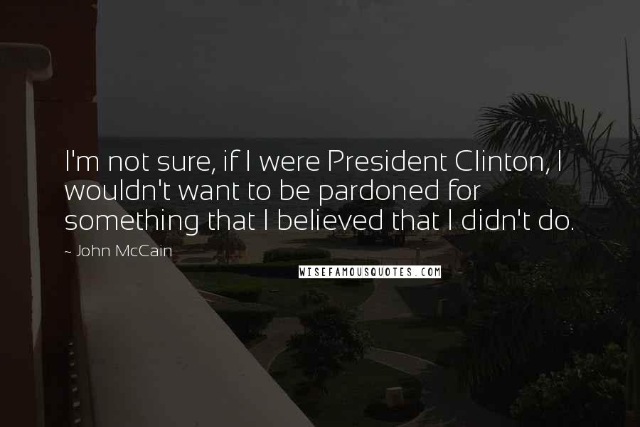 John McCain Quotes: I'm not sure, if I were President Clinton, I wouldn't want to be pardoned for something that I believed that I didn't do.