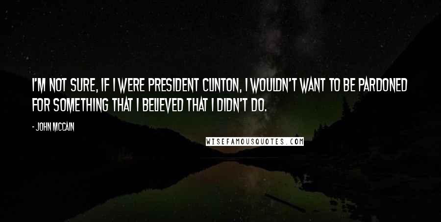 John McCain Quotes: I'm not sure, if I were President Clinton, I wouldn't want to be pardoned for something that I believed that I didn't do.