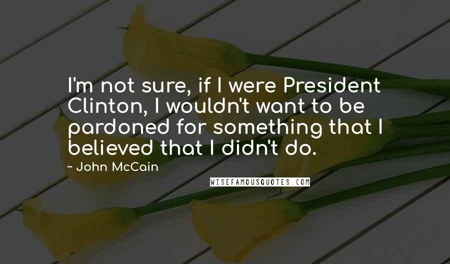 John McCain Quotes: I'm not sure, if I were President Clinton, I wouldn't want to be pardoned for something that I believed that I didn't do.