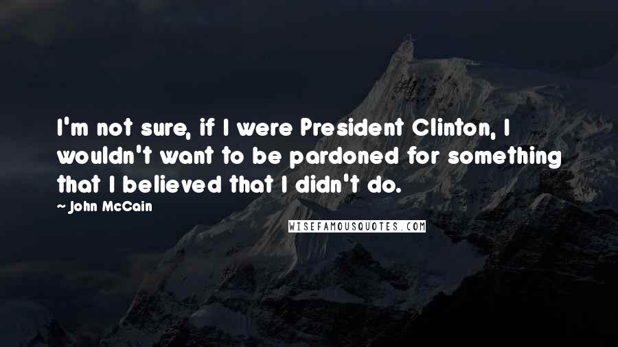 John McCain Quotes: I'm not sure, if I were President Clinton, I wouldn't want to be pardoned for something that I believed that I didn't do.