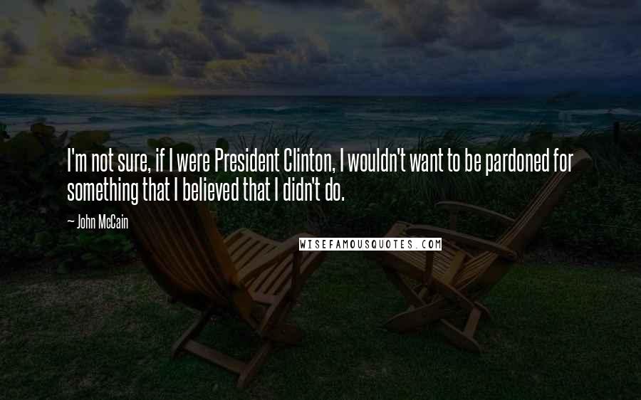 John McCain Quotes: I'm not sure, if I were President Clinton, I wouldn't want to be pardoned for something that I believed that I didn't do.