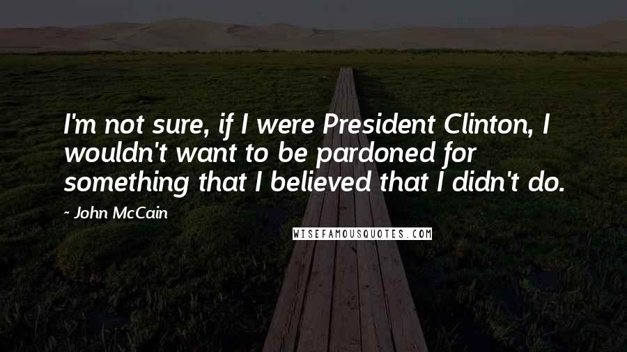 John McCain Quotes: I'm not sure, if I were President Clinton, I wouldn't want to be pardoned for something that I believed that I didn't do.