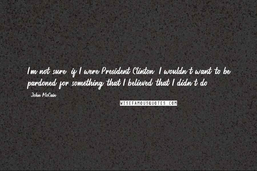 John McCain Quotes: I'm not sure, if I were President Clinton, I wouldn't want to be pardoned for something that I believed that I didn't do.