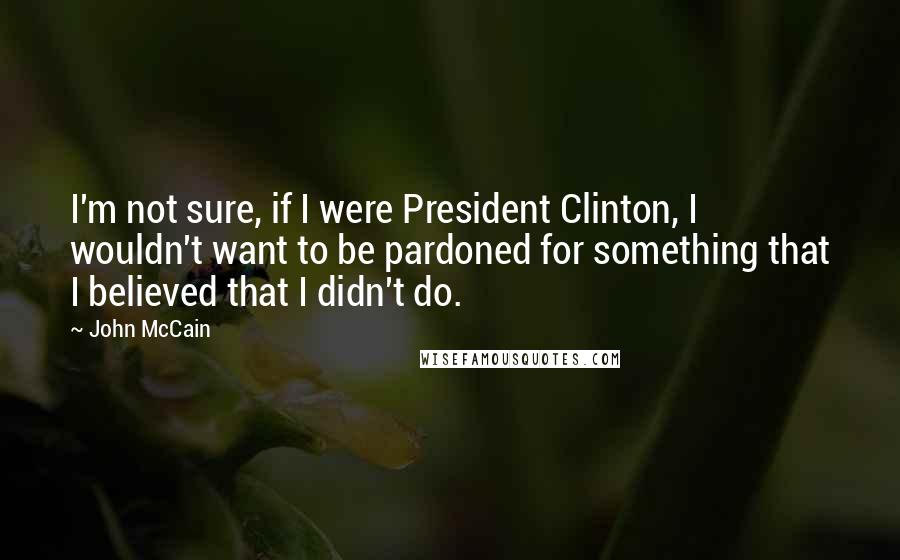 John McCain Quotes: I'm not sure, if I were President Clinton, I wouldn't want to be pardoned for something that I believed that I didn't do.