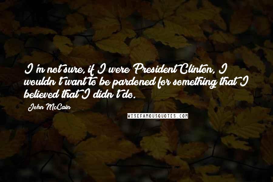 John McCain Quotes: I'm not sure, if I were President Clinton, I wouldn't want to be pardoned for something that I believed that I didn't do.