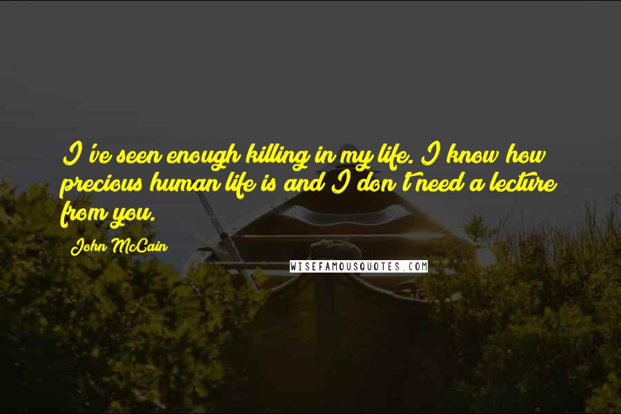 John McCain Quotes: I've seen enough killing in my life. I know how precious human life is and I don't need a lecture from you.