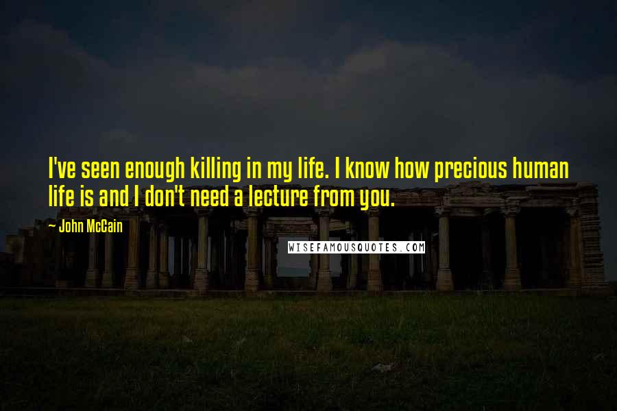 John McCain Quotes: I've seen enough killing in my life. I know how precious human life is and I don't need a lecture from you.