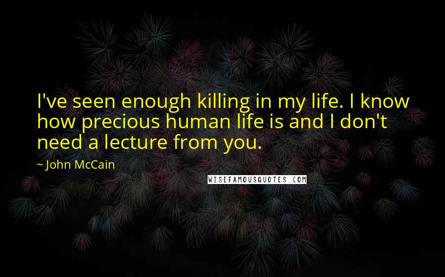 John McCain Quotes: I've seen enough killing in my life. I know how precious human life is and I don't need a lecture from you.