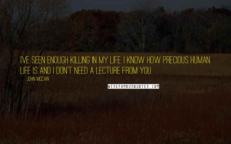 John McCain Quotes: I've seen enough killing in my life. I know how precious human life is and I don't need a lecture from you.