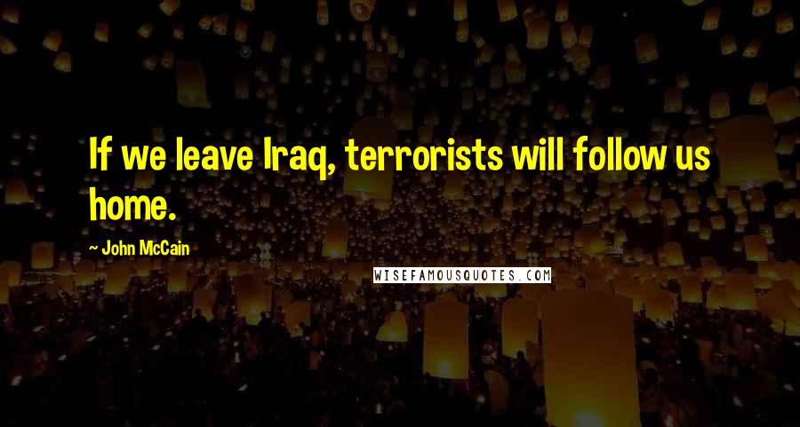 John McCain Quotes: If we leave Iraq, terrorists will follow us home.