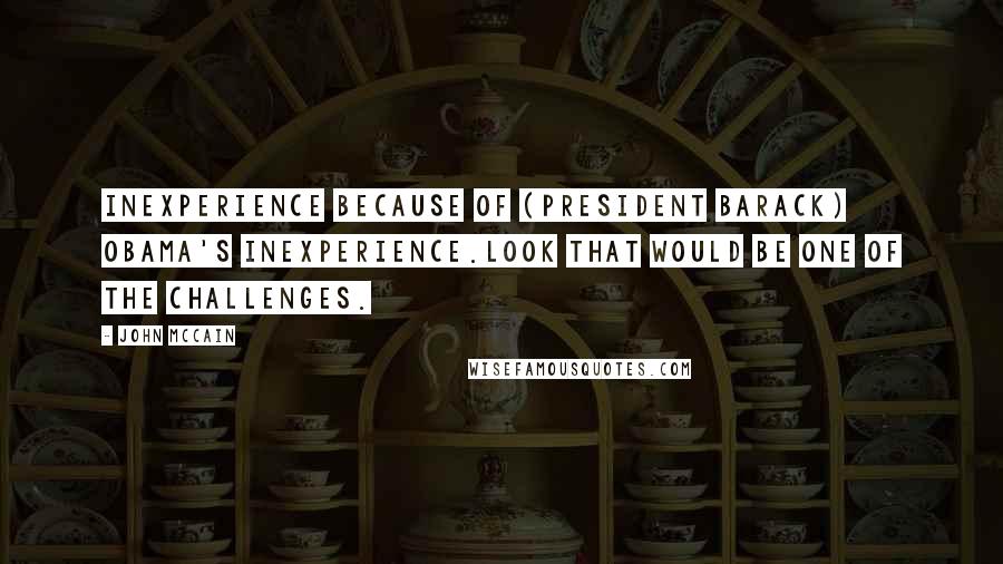 John McCain Quotes: Inexperience because of (President Barack) Obama's inexperience.Look that would be one of the challenges.