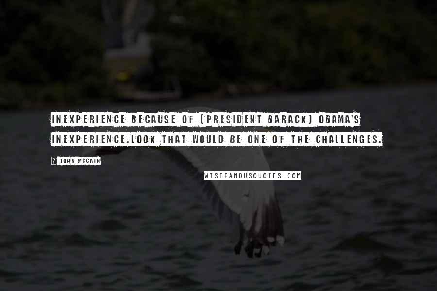 John McCain Quotes: Inexperience because of (President Barack) Obama's inexperience.Look that would be one of the challenges.