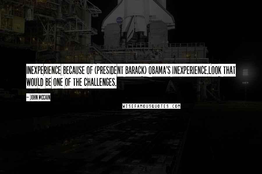 John McCain Quotes: Inexperience because of (President Barack) Obama's inexperience.Look that would be one of the challenges.