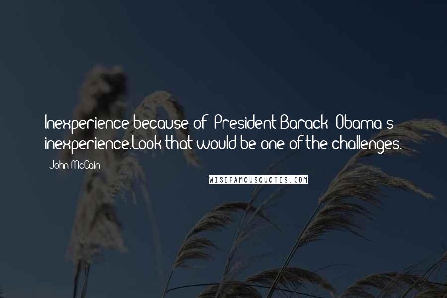 John McCain Quotes: Inexperience because of (President Barack) Obama's inexperience.Look that would be one of the challenges.