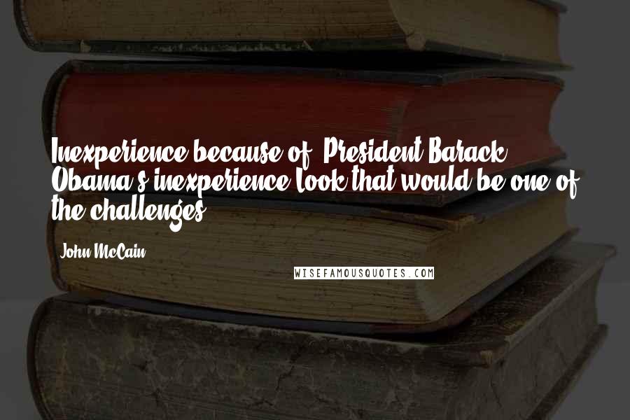 John McCain Quotes: Inexperience because of (President Barack) Obama's inexperience.Look that would be one of the challenges.