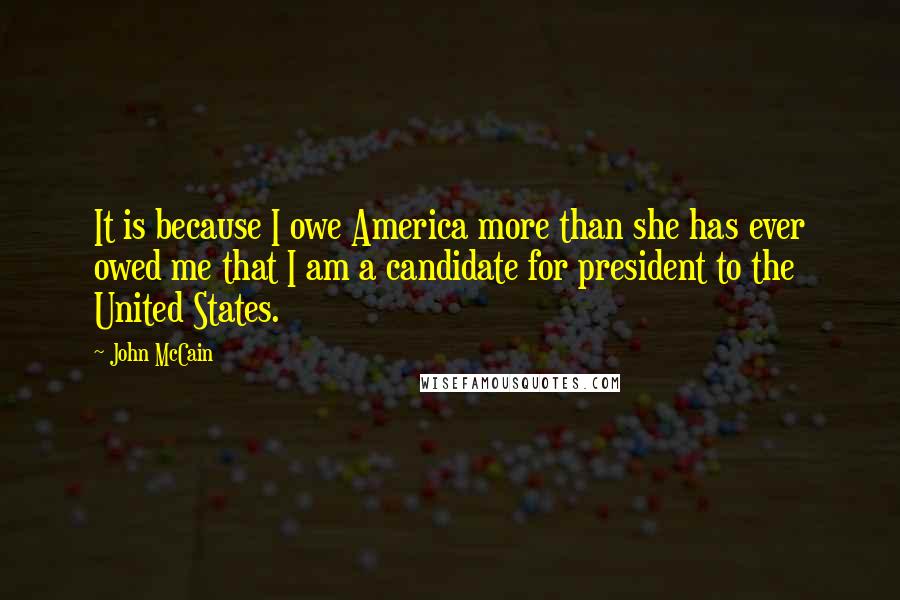 John McCain Quotes: It is because I owe America more than she has ever owed me that I am a candidate for president to the United States.