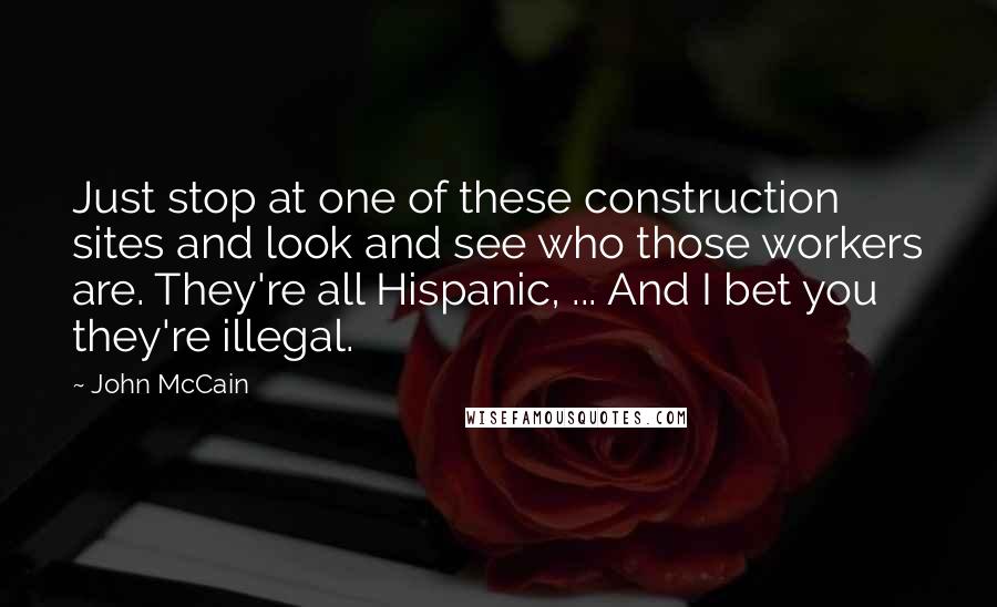 John McCain Quotes: Just stop at one of these construction sites and look and see who those workers are. They're all Hispanic, ... And I bet you they're illegal.