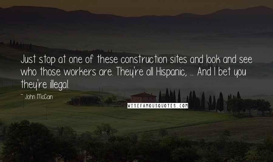 John McCain Quotes: Just stop at one of these construction sites and look and see who those workers are. They're all Hispanic, ... And I bet you they're illegal.