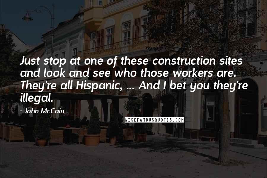 John McCain Quotes: Just stop at one of these construction sites and look and see who those workers are. They're all Hispanic, ... And I bet you they're illegal.